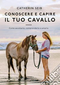 Conoscere e capire il tuo cavallo. Come ascoltarlo, comprenderlo e amarlo libro