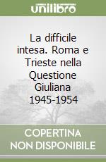 La difficile intesa. Roma e Trieste nella Questione Giuliana 1945-1954