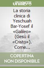 La storia clinica di Yeschuah Bar-Yosef il «Galileo» (Gesù il «Cristo»). Come storicizzato dai fondatori del «movimento settario messianico» libro