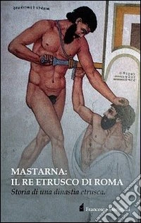 Mastarna. Il re etrusco di Roma. Storia di una dinastia etrusca libro