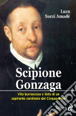 Scipione Gonzaga. Vita burrascosa e lieta di un aspirante cardinale del Cinquecento. Ediz. illustrata