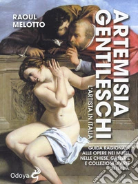Artemisia Gentileschi. L'artista in Italia. Guida ragionata alle opere nei musei, nelle chiese, gallerie e collezioni d'arte in Italia