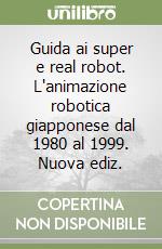 Guida ai super e real robot. L'animazione robotica giapponese dal 1980 al 1999. Nuova ediz.