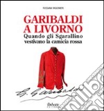 Garibaldi a Livorno. Quando gli Sgarallino vestivano la camicia rossa libro