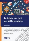 La tutela dei dati nel settore salute. Nuovi standard sulla sicurezza informatica e regolamento per la protezione dei dati personali: i modelli adottabili e le testimonianze degli addetti ai lavori libro