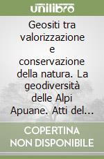 Geositi tra valorizzazione e conservazione della natura. La geodiversità delle Alpi Apuane. Atti del convegno di studi Marina di Carrara (11 ottobre 2001) libro