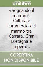 «Sognando il marmo». Cultura e commercio del marmo tra Carrara, Gran Bretagna e impero (1820-1920 circa). Ediz. illustrata libro