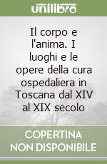 Il corpo e l'anima. I luoghi e le opere della cura ospedaliera in Toscana dal XIV al XIX secolo libro