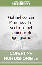 Gabriel García Márquez. Lo scrittore nel labirinto di ogni giorno