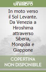 In moto verso il Sol Levante. Da Venezia a Hiroshima attraverso Siberia, Mongolia e Giappone libro