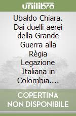 Ubaldo Chiara. Dai duelli aerei della Grande Guerra alla Règia Legazione Italiana in Colombia. Ovvero storia di un asso dell'aviazione militare prestato alla diplomazia libro