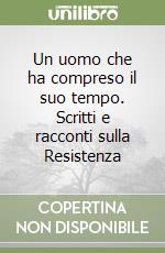 Un uomo che ha compreso il suo tempo. Scritti e racconti sulla Resistenza libro