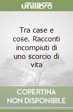 Tra case e cose. Racconti incompiuti di uno scorcio di vita libro