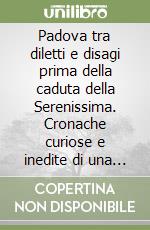 Padova tra diletti e disagi prima della caduta della Serenissima. Cronache curiose e inedite di una città festante e gaudente... libro