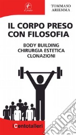 Il corpo preso con filosofia. Body building, chirurgia estetica, clonazioni libro