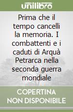 Prima che il tempo cancelli la memoria. I combattenti e i caduti di Arquà Petrarca nella seconda guerra mondiale libro