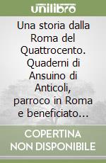 Una storia dalla Roma del Quattrocento. Quaderni di Ansuino di Anticoli, parroco in Roma e beneficiato Vaticano (1468-1502) libro