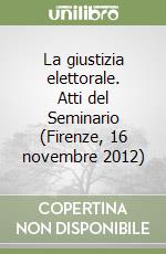 La giustizia elettorale. Atti del Seminario (Firenze, 16 novembre 2012) libro