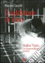 Il saldatore di idee. Walter Tosto. Un imprenditore contro libro