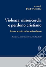 Violenza, misericordia e perdono cristiano. Essere martiri nel mondo odierno libro