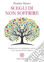 Scegli di non soffrire. Liberati della tua sofferenza e rinasci con il metodo Beatrice Bianco libro