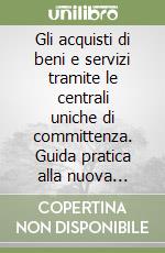 Gli acquisti di beni e servizi tramite le centrali uniche di committenza. Guida pratica alla nuova gestione dei contratti in modalità associata libro