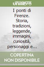 I ponti di Firenze. Storia, tradizioni, leggende, immagini, curiosità, personaggi e aneddoti libro