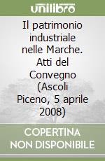 Il patrimonio industriale nelle Marche. Atti del Convegno (Ascoli Piceno, 5 aprile 2008)