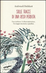 Sulle tracce di una rosa perduta. Uno scrittore. Un fiore misterioso. Un viaggio tra storia e giardini libro