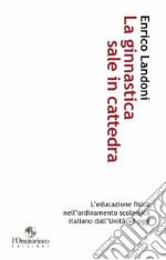 La ginnastica sale in cattedra. L'educazione fisica nell'ordinamento scolastico italiano dall'unità ad oggi libro