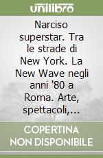 Narciso superstar. Tra le strade di New York. La New Wave negli anni '80 a Roma. Arte, spettacoli, sesso, scandali e passioni di un ragazzo libro