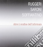 Ruggeri Saroni Soffiantino. Oltre il confine dell'informale. Ediz. illustrata