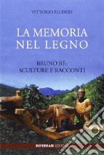 La memoria del legno. Bruno Re sculture e racconti libro