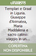 Templari e Graal in Liguria. Giuseppe d'Arimatea, Maria Maddalena e sacro catino: viaggio in un mito immortale libro