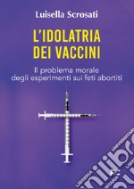 L'idolatria dei vaccini. Il problema morale degli esperimenti sui feti abortiti libro