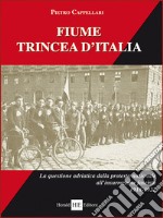 Fiume trincea d'Italia. La questione adriatica dalla protesta nazionale all'insurrezione fascista 1918-1922. Ediz. integrale libro