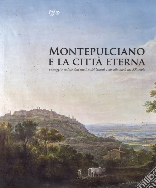 Montepulciano e la città eterna. Paesaggi e vedute dall'estetica del Grand Tour alla metà del XX secolo. Catalogo della mostra (Montepulciano, 14 luglio-7 ottobre 2018). Ediz. a colori