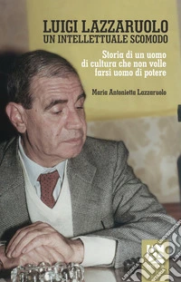 Luigi Lazzaruolo. Un intellettuale scomodo. Storia di un uomo che non volle farsi uomo di potere libro