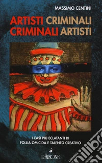 Artisti criminali, criminali artisti. I casi più eclatanti di follia omicida e talento creativo libro