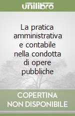 La pratica amministrativa e contabile nella condotta di opere pubbliche libro