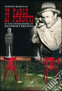 Io parlo ai perduti. Le vite immaginarie di Antonio Delfini libro