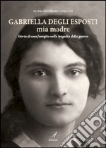 Gabriella Degli Esposti mia madre. Storia di una famiglia nella tragedia della guerra libro