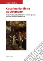 Caterina da Siena ad Avignone. Il ritorno del papa a Roma tra venti di guerra, crociate e impulsi riformatori libro