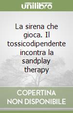 La sirena che gioca. Il tossicodipendente incontra la sandplay therapy libro