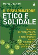 Il risparmiatore etico e solidale. Manuale per risparmiare, investire e farsi prestare denaro nel rispetto delle persone e dell'ambiente