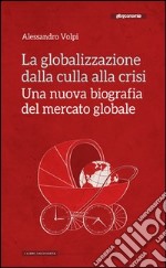 La globalizzazione dalla culla alla crisi. Una nuova biografia del mercato globale libro