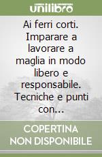 Ai ferri corti. Imparare a lavorare a maglia in modo libero e responsabile. Tecniche e punti con illustrazioni libro