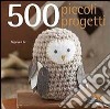 500 piccoli progetti da fare all'unicinetto, a maglia, con il feltro o con ago e filo libro