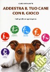 Addestra il tuo cane con il gioco. Tanti giochi per ogni esigenza libro di Arrowsmith Claire