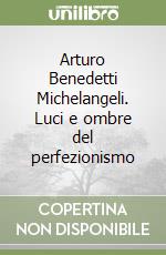 Arturo Benedetti Michelangeli. Luci e ombre del perfezionismo libro